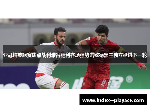 亚冠精英联赛焦点战利雅得胜利客场强势击败德黑兰独立挺进下一轮