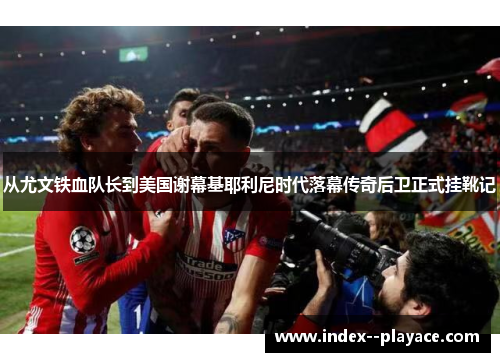 从尤文铁血队长到美国谢幕基耶利尼时代落幕传奇后卫正式挂靴记