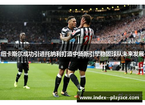 纽卡斯尔成功引进托纳利打造中场新引擎稳固球队未来发展 纽卡斯尔成功引进托纳利打造中场新引擎稳固球队未来发展