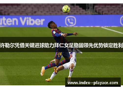 许勒尔凭借关键进球助力拜仁女足稳固领先优势锁定胜利
