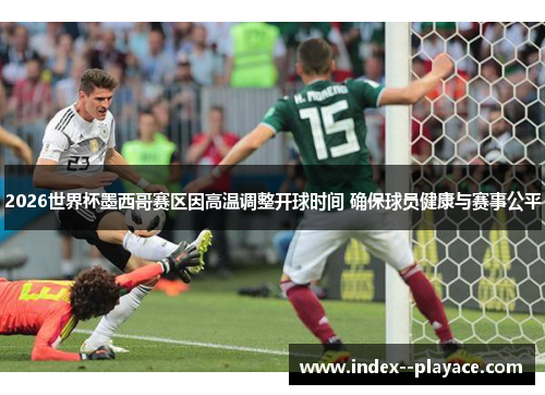 2026世界杯墨西哥赛区因高温调整开球时间 确保球员健康与赛事公平