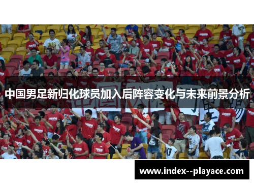 中国男足新归化球员加入后阵容变化与未来前景分析
