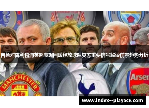 吉鲁对阵利物浦英超表现回暖释放球队复苏重要信号解读前景趋势分析 吉鲁对阵利物浦英超表现回暖释放球队复苏重要信号解读前景趋势分析