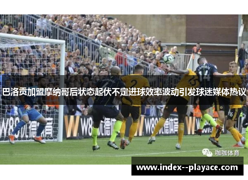 巴洛贡加盟摩纳哥后状态起伏不定进球效率波动引发球迷媒体热议