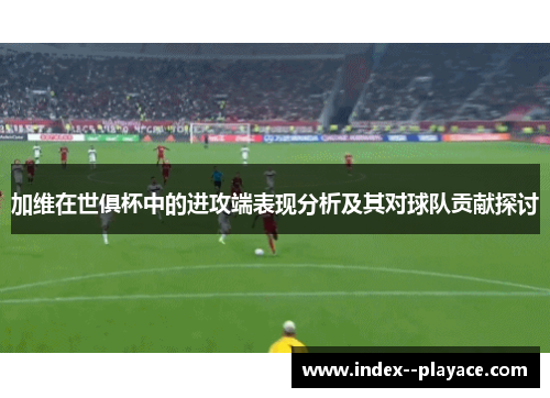 加维在世俱杯中的进攻端表现分析及其对球队贡献探讨 加维在世俱杯中的进攻端表现分析及其对球队贡献探讨